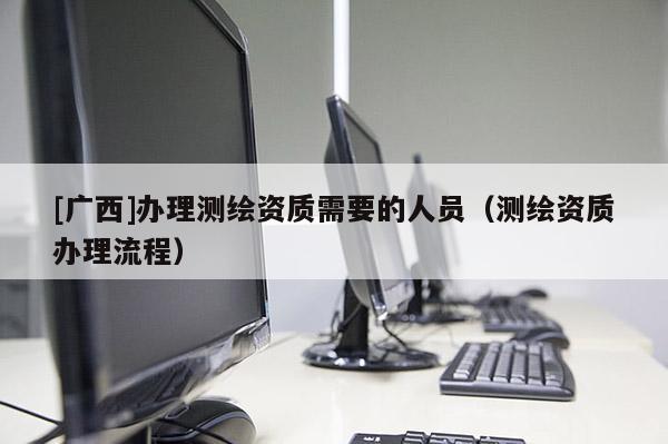 [广西]办理测绘资质需要的人员（测绘资质办理流程）