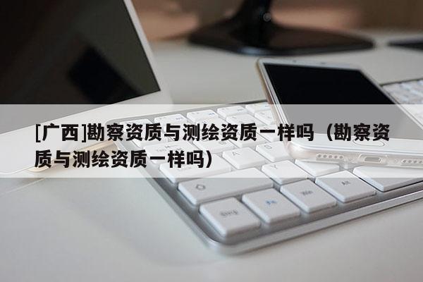 [广西]勘察资质与测绘资质一样吗（勘察资质与测绘资质一样吗）