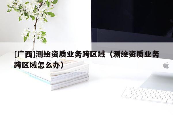 [广西]测绘资质业务跨区域（测绘资质业务跨区域怎么办）