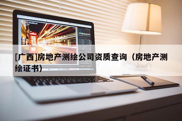 [广西]房地产测绘公司资质查询（房地产测绘证书）