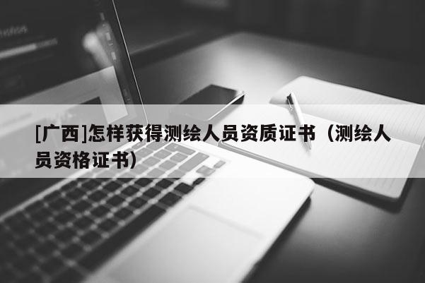 [广西]怎样获得测绘人员资质证书（测绘人员资格证书）