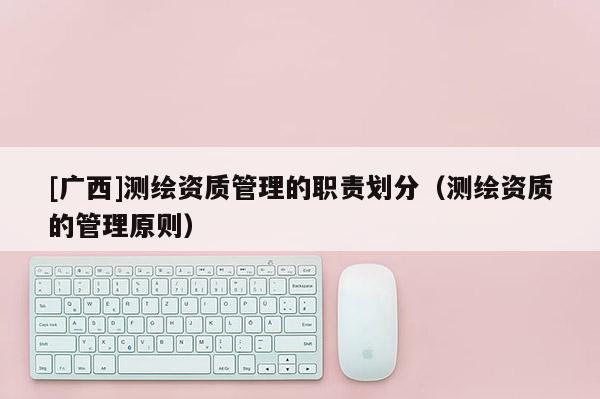 [广西]测绘资质管理的职责划分（测绘资质的管理原则）