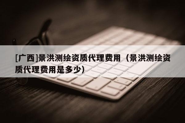[广西]景洪测绘资质代理费用（景洪测绘资质代理费用是多少）