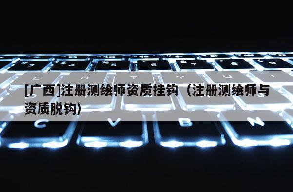 [广西]注册测绘师资质挂钩（注册测绘师与资质脱钩）