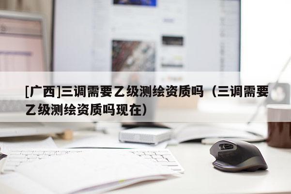 [广西]三调需要乙级测绘资质吗（三调需要乙级测绘资质吗现在）