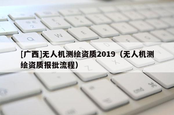 [广西]无人机测绘资质2019（无人机测绘资质报批流程）