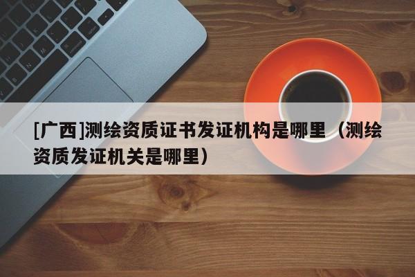 [广西]测绘资质证书发证机构是哪里（测绘资质发证机关是哪里）