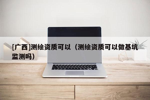 [广西]测绘资质可以（测绘资质可以做基坑监测吗）