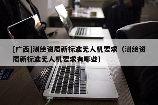 [广西]测绘资质新标准无人机要求（测绘资质新标准无人机要求有哪些）