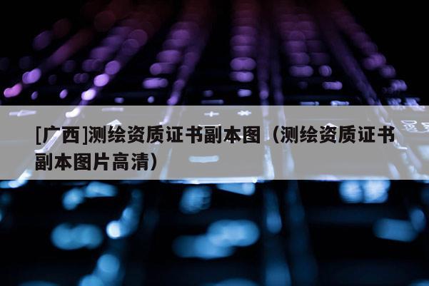[广西]测绘资质证书副本图（测绘资质证书副本图片高清）