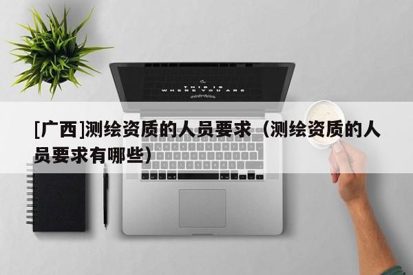 [广西]测绘资质的人员要求（测绘资质的人员要求有哪些）
