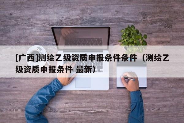 [广西]测绘乙级资质申报条件条件（测绘乙级资质申报条件 最新）