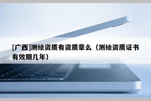 [广西]测绘资质有资质章么（测绘资质证书有效期几年）
