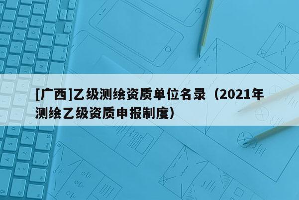 [广西]乙级测绘资质单位名录（2021年测绘乙级资质申报制度）