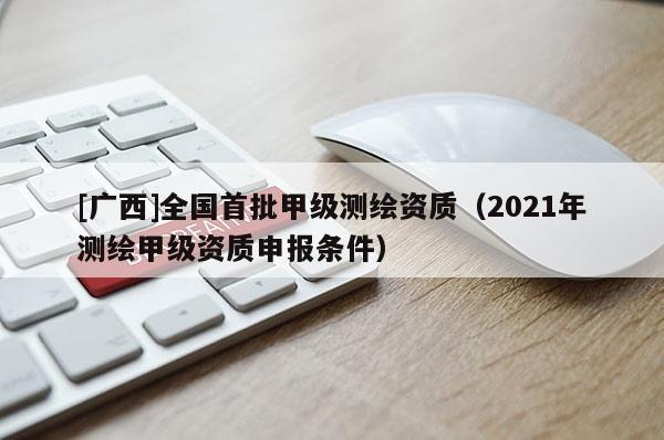 [广西]全国首批甲级测绘资质（2021年测绘甲级资质申报条件）