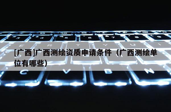[广西]广西测绘资质申请条件（广西测绘单位有哪些）