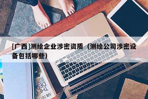 [广西]测绘企业涉密资质（测绘公司涉密设备包括哪些）