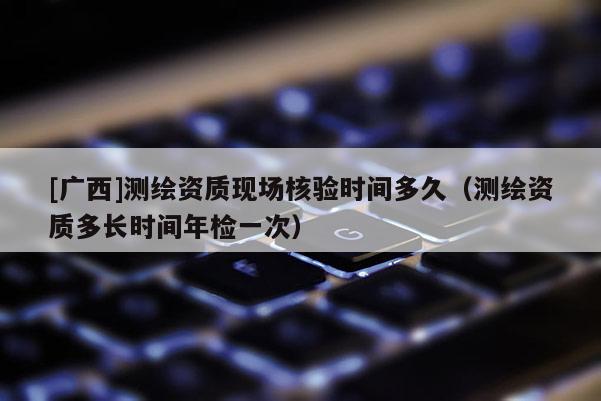 [广西]测绘资质现场核验时间多久（测绘资质多长时间年检一次）