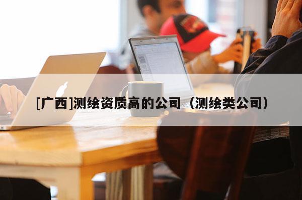 [广西]测绘资质高的公司（测绘类公司）