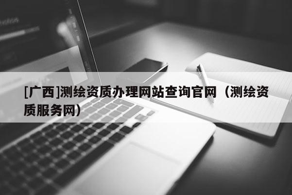 [广西]测绘资质办理网站查询官网（测绘资质服务网）
