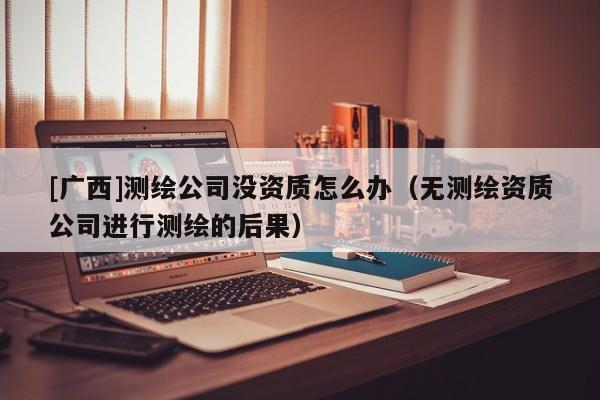 [广西]测绘公司没资质怎么办（无测绘资质公司进行测绘的后果）