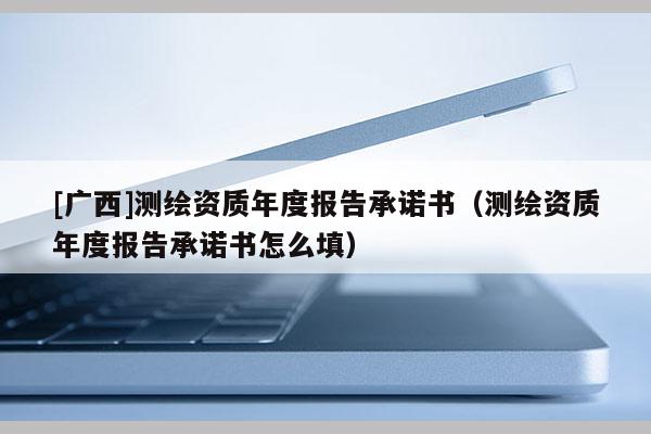 [广西]测绘资质年度报告承诺书（测绘资质年度报告承诺书怎么填）