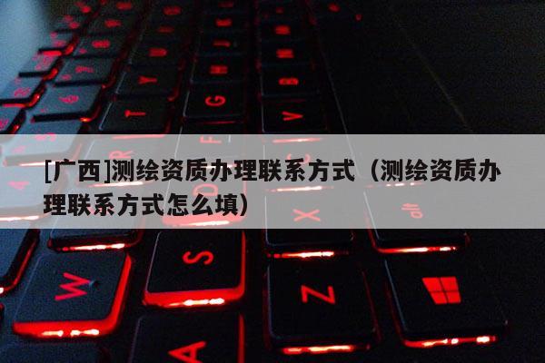 [广西]测绘资质办理联系方式（测绘资质办理联系方式怎么填）