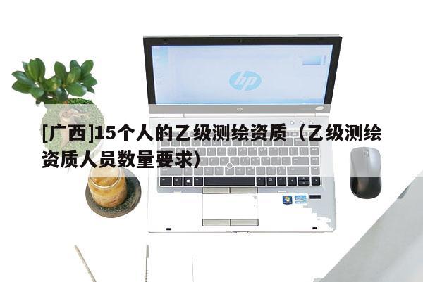 [广西]15个人的乙级测绘资质（乙级测绘资质人员数量要求）