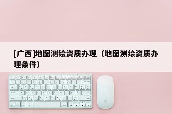 [广西]地图测绘资质办理（地图测绘资质办理条件）