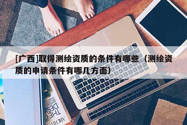 [广西]取得测绘资质的条件有哪些（测绘资质的申请条件有哪几方面）