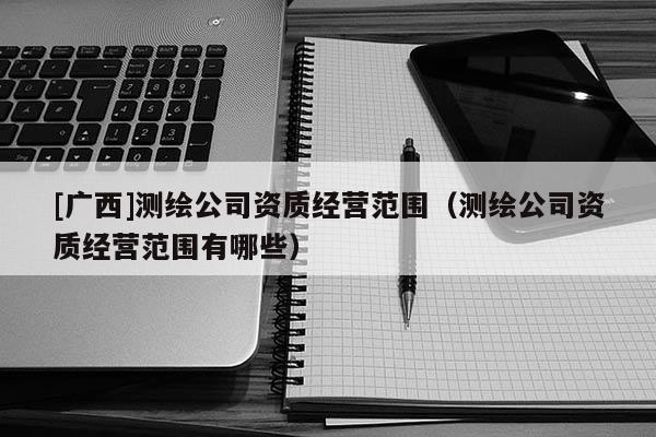 [广西]测绘公司资质经营范围（测绘公司资质经营范围有哪些）