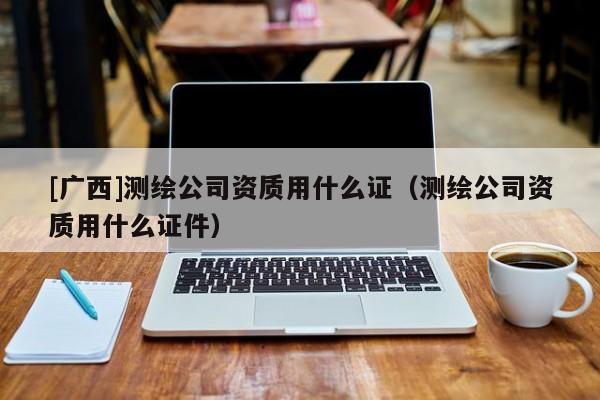 [广西]测绘公司资质用什么证（测绘公司资质用什么证件）