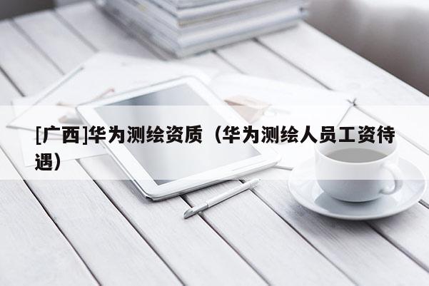 [广西]华为测绘资质（华为测绘人员工资待遇）