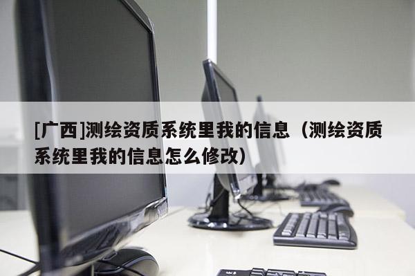 [广西]测绘资质系统里我的信息（测绘资质系统里我的信息怎么修改）