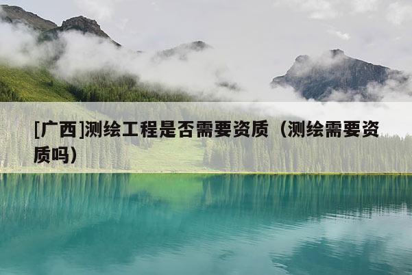 [广西]测绘工程是否需要资质（测绘需要资质吗）