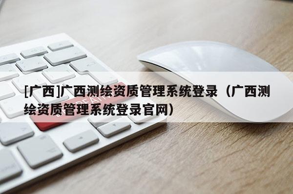 [广西]广西测绘资质管理系统登录（广西测绘资质管理系统登录官网）
