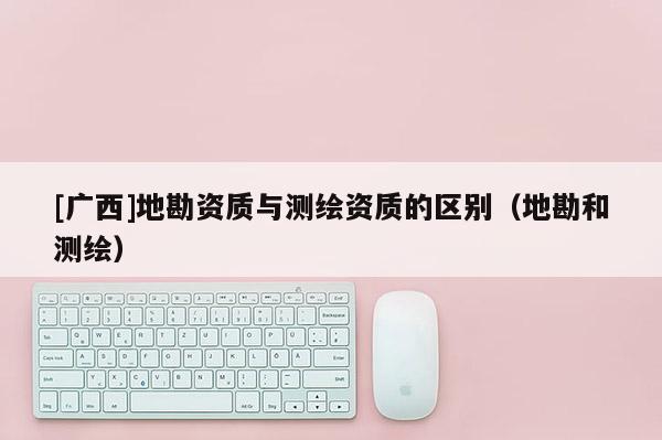 [广西]地勘资质与测绘资质的区别（地勘和测绘）