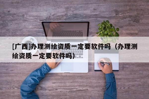[广西]办理测绘资质一定要软件吗（办理测绘资质一定要软件吗）
