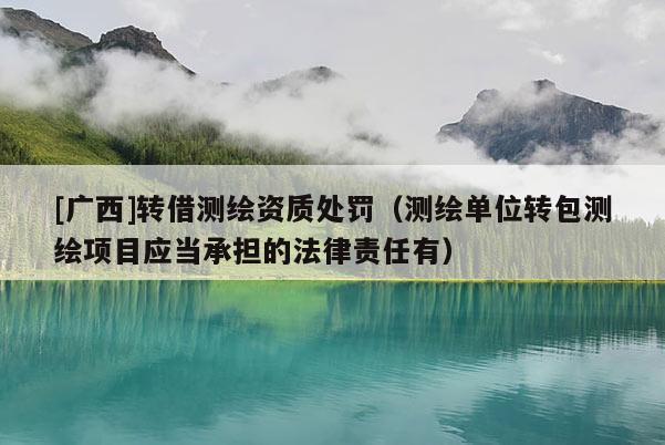 [广西]转借测绘资质处罚（测绘单位转包测绘项目应当承担的法律责任有）