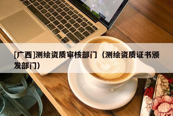 [广西]测绘资质审核部门（测绘资质证书颁发部门）