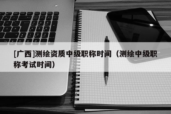 [广西]测绘资质中级职称时间（测绘中级职称考试时间）
