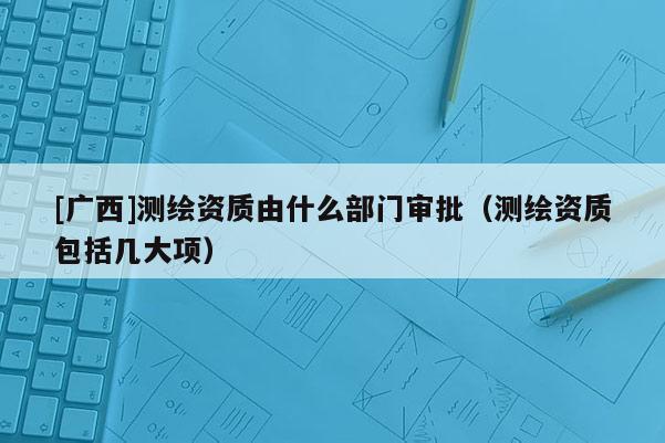 [广西]测绘资质由什么部门审批（测绘资质包括几大项）