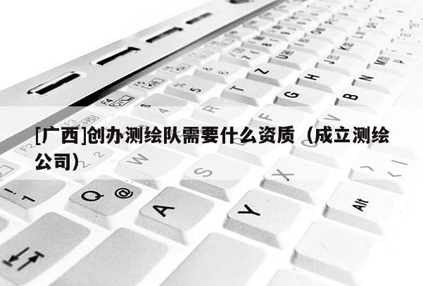 [广西]创办测绘队需要什么资质（成立测绘公司）