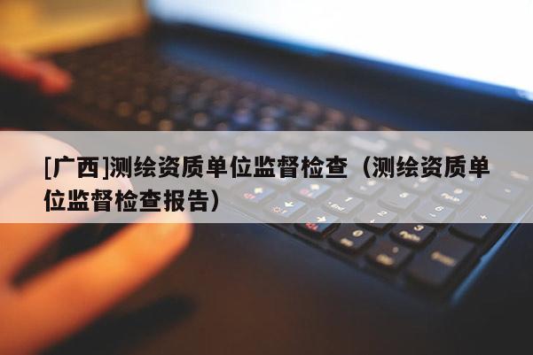 [广西]测绘资质单位监督检查（测绘资质单位监督检查报告）