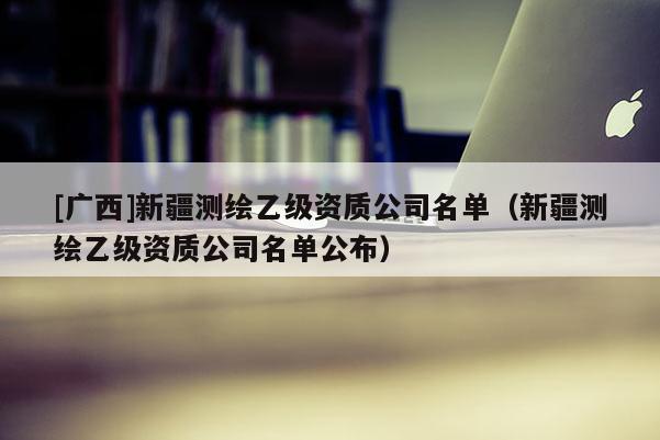 [广西]新疆测绘乙级资质公司名单（新疆测绘乙级资质公司名单公布）