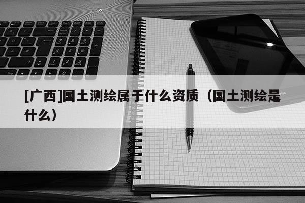 [广西]国土测绘属于什么资质（国土测绘是什么）