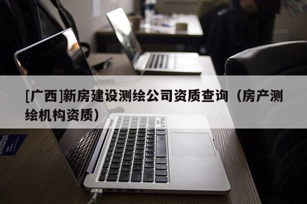 [广西]新房建设测绘公司资质查询（房产测绘机构资质）