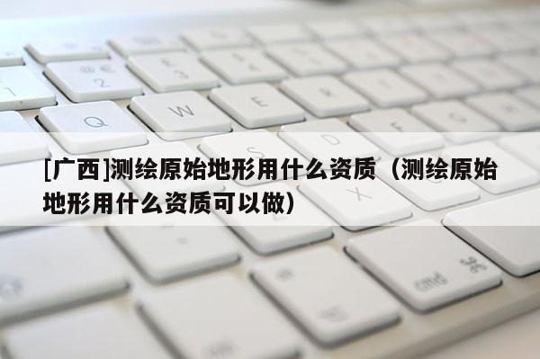 [广西]测绘原始地形用什么资质（测绘原始地形用什么资质可以做）