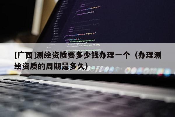 [广西]测绘资质要多少钱办理一个（办理测绘资质的周期是多久）