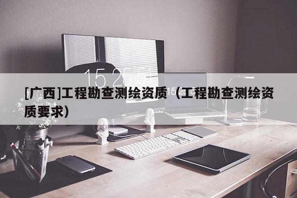 [广西]工程勘查测绘资质（工程勘查测绘资质要求）
